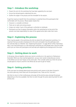 Step 1 - Introduce the workshop
• Present the aims for the workshop that have been agreed by the core team
• Ensure that all participants understand the aims
• Outline the stages in the process and the timetable for the session.
To get the maximum benefit from the workshop it is essential that all the participants feel
comfortable with the process. Please explain clearly that:
• Everyone is a valuable contributor
• There are no right and wrong answers
• It does not matter if part of the pathway is unfamiliar to individuals
• Participants are free to express themselves within the workshop but at the end of the
process must take responsibility for areas of the agreed action plan under their name.
Step 2 - Explaining the process
There may be people in the workshop who did not attend the self assessment workshop. It is
important that you provide a background to the work and explain how the pathways work.
This will also help as a refresher. See “Explaining the process” on page 38 for further information.
Also, if you have previously run a self assessment workshop you will already have a Top Ten profile
which you can share with participants and will help with explaining the background to the work.
Step 3 - Getting down to work
In the group, discuss together where your service currently sits in the spectrum of behaviours
illustrated. When you have reached agreement, use your own words to describe your service
in the Where are we now? boxes on the action plan. Then consider where you think the service
should aspire to move to and fill in the Where do we want to get to? boxes.
Step 4 - Setting priorities
If the core team has already determined some priority work streams to be taken forward in
the action planning, share these with the participants now. These are the ‘must do’s’.
Ask them to return to their small groups and assign all the priority areas amongst the groups
(depending on the time available). Ask them to work through the action planning sheet for each
priority area.
48 Focus on normal birth and reducing Caesarean section rates
Focus_On_Caesarean_16April10:Layout 1 10/6/10 16:35 Page 48
 