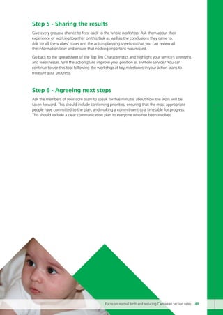 Step 5 - Sharing the results
Give every group a chance to feed back to the whole workshop. Ask them about their
experience of working together on this task as well as the conclusions they came to.
Ask for all the scribes’ notes and the action planning sheets so that you can review all
the information later and ensure that nothing important was missed.
Go back to the spreadsheet of the Top Ten Characteristics and highlight your service’s strengths
and weaknesses. Will the action plans improve your position as a whole service? You can
continue to use this tool following the workshop at key milestones in your action plans to
measure your progress.
Step 6 - Agreeing next steps
Ask the members of your core team to speak for five minutes about how the work will be
taken forward. This should include confirming priorities, ensuring that the most appropriate
people have committed to the plan, and making a commitment to a timetable for progress.
This should include a clear communication plan to everyone who has been involved.
Focus on normal birth and reducing Caesarean section rates 49
Focus_On_Caesarean_16April10:Layout 1 10/6/10 16:35 Page 49
 