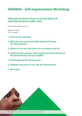 AGENDA - Self-improvement Workshop
Pathways to Success: Focus on normal birth and
reducing Caesarean section rates
(Trust name, department etc)
(Date and Place)
(Time from/to)
1. Aims for the workshop
2. What does our service look like? Results of the Top
Ten Characteristics
3. Where are we now and where are we trying to get to?
4. Confirming the common vision: people who have worked on
the same pathway now get together
5. Action planning the priority areas
6. Feedback and review of the Top Ten Characteristics
7. Next steps
52 Focus on normal birth and reducing Caesarean section rates
Focus_On_Caesarean_16April10:Layout 1 10/6/10 16:35 Page 52
 