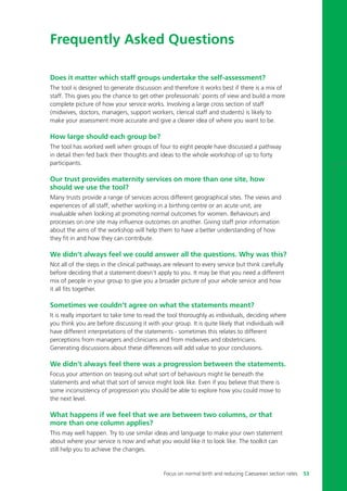 Does it matter which staff groups undertake the self-assessment?
The tool is designed to generate discussion and therefore it works best if there is a mix of
staff. This gives you the chance to get other professionals’ points of view and build a more
complete picture of how your service works. Involving a large cross section of staff
(midwives, doctors, managers, support workers, clerical staff and students) is likely to
make your assessment more accurate and give a clearer idea of where you want to be.
How large should each group be?
The tool has worked well when groups of four to eight people have discussed a pathway
in detail then fed back their thoughts and ideas to the whole workshop of up to forty
participants.
Our trust provides maternity services on more than one site, how
should we use the tool?
Many trusts provide a range of services across different geographical sites. The views and
experiences of all staff, whether working in a birthing centre or an acute unit, are
invaluable when looking at promoting normal outcomes for women. Behaviours and
processes on one site may influence outcomes on another. Giving staff prior information
about the aims of the workshop will help them to have a better understanding of how
they fit in and how they can contribute.
We didn’t always feel we could answer all the questions. Why was this?
Not all of the steps in the clinical pathways are relevant to every service but think carefully
before deciding that a statement doesn’t apply to you. It may be that you need a different
mix of people in your group to give you a broader picture of your whole service and how
it all fits together.
Sometimes we couldn’t agree on what the statements meant?
It is really important to take time to read the tool thoroughly as individuals, deciding where
you think you are before discussing it with your group. It is quite likely that individuals will
have different interpretations of the statements - sometimes this relates to different
perceptions from managers and clinicians and from midwives and obstetricians.
Generating discussions about these differences will add value to your conclusions.
We didn’t always feel there was a progression between the statements.
Focus your attention on teasing out what sort of behaviours might lie beneath the
statements and what that sort of service might look like. Even if you believe that there is
some inconsistency of progression you should be able to explore how you could move to
the next level.
What happens if we feel that we are between two columns, or that
more than one column applies?
This may well happen. Try to use similar ideas and language to make your own statement
about where your service is now and what you would like it to look like. The toolkit can
still help you to achieve the changes.
Frequently Asked Questions
Focus on normal birth and reducing Caesarean section rates 53
Focus_On_Caesarean_16April10:Layout 1 10/6/10 16:35 Page 53
 