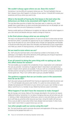 We couldn’t always agree where we are. Does this matter?
Sometimes it can be difficult to pinpoint where you are. The tool highlights that you
don’t always know what happens in all areas of your service. It should still increase your
awareness and focus where you want to be.
What is the benefit of having the first boxes in the tool when the
behaviours are likely to be associated with higher CS rates?
The tool describes practices or beliefs that have been seen in maternity units. Most
people have a good idea as to what constitutes best practice but not all people can see
how to move from one set of behaviours to another.
Having a wide spectrum of behaviours to explore can help you identify what happens in
your own service and decide what you need to change to move on.
Is the final column always what we are aiming for?
The tool is not designed to dictate patterns of care to trusts but to share what we have
learned from others. It provides the opportunity for you to debate why the final column
may not be the place for you and to decide what changes are appropriate and feasible.
It should stimulate discussion about the strengths and weaknesses of your organisation
and make you aware of varying practices, as well as give you lots of food for thought.
Do we need to score where we are?
No. Staff using the tool have told us that attaching numbers to the boxes on the
pathways is not helpful. Not all the elements of the pathways are of equal importance
but each contributes to the wider picture.
If we all commit to doing the same thing with no opting out, does
this affect choices for women?
The tool enables you to explore the complexities of your organisation and understand
the care you provide. Consistency of approach doesn’t close down care options but
makes it clearer which options are available. If all your staff are consistently employing
the best practice and giving consistent information the women using your service will
receive good care. They in turn will be able to give you valuable feedback.
The guidance suggests that we can involve users in the assessment.
How do we do this?
Each discussion group would benefit from having an experienced maternity service user
in it. This will broaden discussions even further. It is useful to invite someone who
already has background information on your service such as your user member on your
labour ward forum or a member of your Maternity Services Liaison Committee.
What happens if we don’t have the resources to make changes?
Not all changes cost money. Many of the changes described in the tool do not require
additional funding. Sometimes it is not about changing what you do but when you do
it. Getting a fuller understanding of where your service is now and where you want to
go to will help you prioritise what resources you have. Using the toolkit will save you
time as we are able to share what others have already tried and tested. If other trusts
have made it work there is a good chance you can too.
Can other people audit our service using this tool?
No. The tool should be used to promote discussion and exploration of the way a service
functions by the people that work in it.
54 Focus on normal birth and reducing Caesarean section rates
Focus_On_Caesarean_16April10:Layout 1 10/6/10 16:35 Page 54
 