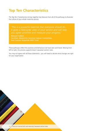 Top Ten Characteristics
The Top Ten Characteristics brings together key features from all of the pathways to illustrate
the culture of your whole maternity service.
‘This is a powerful exercise that everyone should do.
It gives a helicopter view of your service and will help
you agree priorities and measure your progress.’
Richard Hallett
Co-chair, Maternity Services Liaison Committee,
East Sussex Hospitals NHS Trust
These pathways reflect the practices and behaviours we have seen and heard. Moving from
left to right, the process supports lower Caesarean section rates.
You may not agree with all these statements - you will need to decide what changes are right
for your organisation.
56 Focus on normal birth and reducing Caesarean section rates
Focus_On_Caesarean_16April10:Layout 1 10/6/10 16:35 Page 56
 