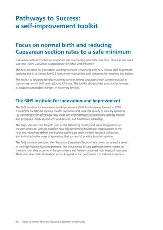 Pathways to Success:
a self-improvement toolkit
Focus on normal birth and reducing
Caesarean section rates to a safe minimum
Caesarean section (CS) has an important role in ensuring safe maternity care. How can we make
sure that every Caesarean is appropriate, effective and efficient?
The NHS Institute for Innovation and Improvement is working with NHS clinical staff to promote
best practice in achieving low CS rates while maintaining safe outcomes for mothers and babies.
This toolkit is designed to help maternity services review and assess their current practice in
promoting normal birth and reducing CS rates. The toolkit also provides practical techniques
to support sustainable changes in maternity services.
The NHS Institute for Innovation and Improvement
The NHS Institute for Innovation and Improvement (NHS Institute) was formed in 2005.
It supports the NHS to improve health outcomes and raise the quality of care by speeding
up the introduction of proven new ideas and improvements in healthcare delivery models
and processes, medical products and devices, and healthcare leadership.
The High Volume Care Project1 part of the Delivering Quality and Value Programme at
the NHS Institute, aims to discover how top performing healthcare organisations in the
NHS and elsewhere deliver the highest quality care with the best resource utilisation,
and to find effective ways of spreading that successful practice to other services.
The NHS Institute produced the ‘Focus on: Caesarean Section’2 document as one of a series
in the High Volume Care programme. This initial series of care pathways were chosen on
the basis that they occurred in large numbers and hence consumed high levels of resources.
There was also marked variation across England in the performance of individual services.
04 Focus on normal birth and reducing Caesarean section rates
Focus_On_Caesarean_16April10:Layout 1 10/6/10 16:34 Page 4
 