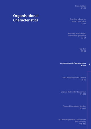 Organisational
Characteristics
5
Introduction
01-16
Practical advice on
using the toolkit
17-32
Running workshops:
facilitators guidance
33-54
Top Ten
55-62
Organisational Characteristics
63-74
First Pregnancy and Labour
75-90
Vaginal Birth after Caesarean
91-104
Planned Caesarean Section
105-118
Acknowledgements, References
and Glossary
119-126
Focus_On_Caesarean_16April10:Layout 1 10/6/10 16:35 Page 63
 