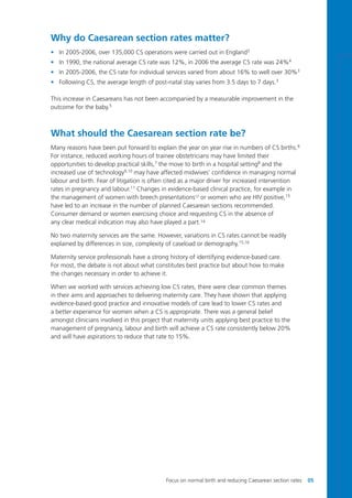 Why do Caesarean section rates matter?
• In 2005-2006, over 135,000 CS operations were carried out in England3
• In 1990, the national average CS rate was 12%, in 2006 the average CS rate was 24%4
• In 2005-2006, the CS rate for individual services varied from about 16% to well over 30%3
• Following CS, the average length of post-natal stay varies from 3.5 days to 7 days.3
This increase in Caesareans has not been accompanied by a measurable improvement in the
outcome for the baby.5
What should the Caesarean section rate be?
Many reasons have been put forward to explain the year on year rise in numbers of CS births.6
For instance, reduced working hours of trainee obstetricians may have limited their
opportunities to develop practical skills,7
the move to birth in a hospital setting8
and the
increased use of technology9,10 may have affected midwives’ confidence in managing normal
labour and birth. Fear of litigation is often cited as a major driver for increased intervention
rates in pregnancy and labour.11
Changes in evidence-based clinical practice, for example in
the management of women with breech presentations12
or women who are HIV positive,13
have led to an increase in the number of planned Caesarean sections recommended.
Consumer demand or women exercising choice and requesting CS in the absence of
any clear medical indication may also have played a part.14
No two maternity services are the same. However, variations in CS rates cannot be readily
explained by differences in size, complexity of caseload or demography.15,16
Maternity service professionals have a strong history of identifying evidence-based care.
For most, the debate is not about what constitutes best practice but about how to make
the changes necessary in order to achieve it.
When we worked with services achieving low CS rates, there were clear common themes
in their aims and approaches to delivering maternity care. They have shown that applying
evidence-based good practice and innovative models of care lead to lower CS rates and
a better experience for women when a CS is appropriate. There was a general belief
amongst clinicians involved in this project that maternity units applying best practice to the
management of pregnancy, labour and birth will achieve a CS rate consistently below 20%
and will have aspirations to reduce that rate to 15%.
Focus on normal birth and reducing Caesarean section rates 05
Focus_On_Caesarean_16April10:Layout 1 10/6/10 16:34 Page 5
 