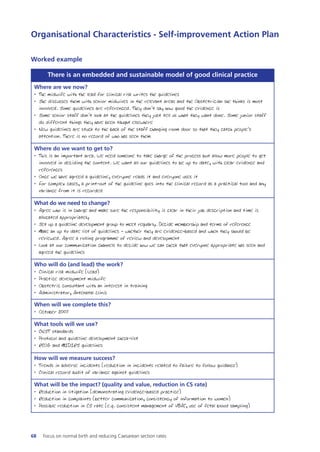 Organisational Characteristics - Self-improvement Action Plan
There is an embedded and sustainable model of good clinical practice
Where are we now?
• The midwife with the lead for clinical risk writes the guidelines
• She discusses them with senior midwives in the relevant areas and the Obstetrician she thinks is most
involved. Some guidelines are referenced. They don’t say how good the evidence is
• Some senior staff don’t look at the guidelines they just tell us what they want done. Some junior staff
do different things they have been taught elsewhere
• New guidelines are stuck to the back of the staff changing room door so that they catch people’s
attention. There is no record of who has seen them
Where do we want to get to?
• This is an important area. We need someone to take charge of the process but allow more people to get
involved in deciding the content. We want all our guidelines to be up to date, with clear evidence and
references
• Once we have agreed a guideline, everyone reads it and everyone uses it
• For complex cases, a print-out of the guideline goes into the clinical record as a practical tool and any
variance from it is recorded
What do we need to change?
• Agree who is in charge and make sure the responsibility is clear in their job description and time is
allocated appropriately
• Set up a guideline development group to meet regularly. Decide membership and terms of reference
• Make an up to date list of guidelines - whether they are evidence-based and when they should be
reviewed. Agree a rolling programme of review and development
• Look at our communication channels to decide how we can check that everyone appropriate has seen and
agreed the guidelines
Who will do (and lead) the work?
• Clinical risk midwife (Lead)
• Practice development midwife
• Obstetric consultant with an interest in training
• Administrator, Antenatal clinic
When will we complete this?
• October 2007
What tools will we use?
• CNST standards
• Protocol and guideline development check-list
• RCOG and MIDIRS guidelines
How will we measure success?
• Trends in adverse incidents (reduction in incidents related to failure to follow guidance)
• Clinical record audit of variance against guidelines
What will be the impact? (quality and value, reduction in CS rate)
• Reduction in litigation (demonstrating evidence-based practice)
• Reduction in complaints (better communication, consistency of information to women)
• Possible reduction in CS rate (e.g. consistent management of VBAC, use of fetal blood sampling)
Worked example
68 Focus on normal birth and reducing Caesarean section rates
Focus_On_Caesarean_16April10:Layout 1 10/6/10 16:35 Page 68
 
