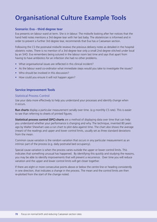 Organisational Culture Example Tools
Scenario: Eva - third degree tear
Eva presents on labour ward at term. She is in labour. The midwife looking after her notices that the
hand held notes mentions a 3rd degree tear with her last baby. The obstetrician is informed and in
order to prevent a further 3rd degree tear, recommends that Eva has a Caesarean section.
Following the CS the postnatal midwife reviews the previous delivery notes as detailed in the hospital
obstetric notes. There is no mention of a 3rd degree tear only a small 2nd degree stitched under local
by an SHO. Eva remembers being sutured in the labour room last time and says that apart from
having to have antibiotics for an infection she had no other problems.
• What organisational issues are reflected in this clinical incident?
• As the labour ward co-ordinator what immediate steps would you take to investigate the issues?
• Who should be involved in this discussion?
• How could you ensure it will not happen again?
Service Improvement Tools
Statistical Process Control
Use your data more effectively to help you understand your processes and identify change when
it occurs.
Run charts display a particular measurement serially over time. (e.g monthly CS rate). This is easier
to see than referring to sheets of printed figures.
Statistical process control (SPC) charts are a method of displaying data over time that can help
you understand whether your performance is changing and why. The technique, invented 80 years
ago by Walter Shewhart uses a run chart to plot data against time. The chart also shows the average
(mean) of the readings and upper and lower control limits, usually set as three standard deviations
from the mean.
Common cause variation is the random variation that occurs in any particular measurement as an
intrinsic part of the process (e.g. daily postnatal bed occupancy).
Special cause variation is when the process varies outside the upper or lower control limits. This
indicates that something unusual has happened. By identifying this quickly and studying the reasons,
you may be able to identify improvements that will prevent a recurrence. Over time you will reduce
variation and the upper and lower control limits will get closer together.
If there are eight or more consecutive points above or below the centre line or heading consistently
in one direction, that indicates a change in the process. The mean and the control limits are then
re-plotted from the start of the change noted.
70 Focus on normal birth and reducing Caesarean section rates
Focus_On_Caesarean_16April10:Layout 1 10/6/10 16:35 Page 70
 