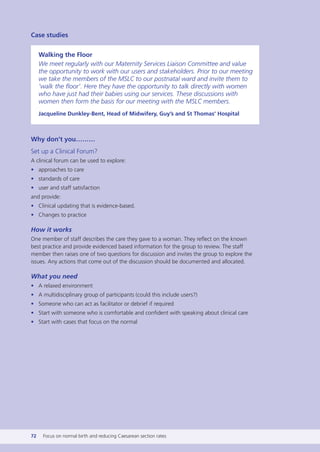 Case studies
Walking the Floor
We meet regularly with our Maternity Services Liaison Committee and value
the opportunity to work with our users and stakeholders. Prior to our meeting
we take the members of the MSLC to our postnatal ward and invite them to
‘walk the floor’. Here they have the opportunity to talk directly with women
who have just had their babies using our services. These discussions with
women then form the basis for our meeting with the MSLC members.
Jacqueline Dunkley-Bent, Head of Midwifery, Guy’s and St Thomas’ Hospital
Why don’t you………
Set up a Clinical Forum?
A clinical forum can be used to explore:
• approaches to care
• standards of care
• user and staff satisfaction
and provide:
• Clinical updating that is evidence-based.
• Changes to practice
How it works
One member of staff describes the care they gave to a woman. They reflect on the known
best practice and provide evidenced based information for the group to review. The staff
member then raises one of two questions for discussion and invites the group to explore the
issues. Any actions that come out of the discussion should be documented and allocated.
What you need
• A relaxed environment
• A multidisciplinary group of participants (could this include users?)
• Someone who can act as facilitator or debrief if required
• Start with someone who is comfortable and confident with speaking about clinical care
• Start with cases that focus on the normal
72 Focus on normal birth and reducing Caesarean section rates
Focus_On_Caesarean_16April10:Layout 1 10/6/10 16:35 Page 72
 