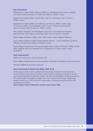 Key documents
Department of Health (1999), Making a Difference: strengthening the nursing, midwifery
and health visiting contribution to health and healthcare, HMSO: London
Department of Health (2000), The NHS Plan: a plan for investment, a plan for reform,
HMSO: London
Department of Health (2006), Our Health Our Care Our Say, HMSO: London House
of Commons Health Committee Report (2003), Choice in Maternity Services Ninth
Report of Session 2002-03 Volume 1, HMSO: London)
NHS Litigation Authority, Clinical Negligence Scheme for Trusts Maternity Standards
National Patient Safety Agency, (See January 2007 issue for maternity concerns)
Royal College of Midwives (2000), Vision 2000, London: Royal College of Midwives
Royal College of Midwives (2002), Working Better Together - a good employment guide for
midwives (3rd ed), Royal College of Midwives: London
Royal College of Obstetricians and Gynaecologists / Royal College of Midwives (1999), Towards
Safer Childbirth: Minimum Standards for the Organisation of Labour Wards, London:
RCOG/RCM
User involvement
MIDIRS Informed Choice, (www.infochoice.org/)
Royal College of Obstetricians and Gynaecologists, Information for Patients, (www.rcog.org.uk)
National Childbirth Trust (www.nct.org.uk)
User involvement: North East Wales NHS Trust
To find ways in which women could become more closely involved in service planning a
communications group was set up whose activity included running focus groups of women
who had recently used the maternity services. The work was developed in Partnership with the
NCT and the public and patient manager at the Trust. This has built stronger relationships
between service users, staff and partner organisations. The women involved said they felt
empowered and valued.
Dawn Cooper, Head of Midwifery & RCM award winner 2006
Focus on normal birth and reducing Caesarean section rates 73
Focus_On_Caesarean_16April10:Layout 1 10/6/10 16:35 Page 73
 