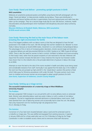 Case Study: Stand and deliver - promoting upright postures in birth
NHS Lanarkshire
Midwives at Lanarkshire produced posters and leaflets using Davina McCall’s photograph with the
slogan ‘Stand and deliver’ to help promote mobility during labour. These were distributed in
healthcare and leisure facilities and also in supermarkets; local and national press and radio have also
taken up the campaign. They ran a second stage study day for over 200 doctors, midwives, health
educationalists and physiotherapist which facilitated multi-disciplinary discussion about achieving
normality.
Maureen McSherry & Elizabeth Walsh, Midwives, NHS Lanarkshire
& RCM award winners 2006
Case Study: Removing the bed as the main focus of the labour room
(creating the right environment for birth)
One of the biggest problems with our labour rooms is that they are designed to have the bed
positioned in the middle of the room. We felt strongly that women needed to be ‘allowed’ to move
freely in labour because as Gould (2000) states, movement is a core attribute of physiological labour.
The advantages of this in terms of increasing pelvic diameters, shorter second stage and reduction
in operative delivery are well documented (Michel et al 2002; Gardosi et al 1989; Gupta & Hofmeyr
2005). There is also the need for women to feel in control, confident to behave and move according
to their body’s need, rather than be passive recipients of care restricted to the bed. Midwives will
argue that the woman chooses the bed and in many instances this may be true however studies
have shown that it is the midwife who is the principle determiner of posture in labour (De Jonge
et al 2004).
Attempts to move the bed to the side of the rooms resulted in health and safety issues being raised
and considerable resistance from staff. Eventually it was agreed that the beds stay in the middle of
the room but they are pumped up high and left in the ‘closed down’ position (the portion of bed
which folds away for lithotomy procedures is left under the bed). This gives women much more
room to mobilise and ensures women are encouraged to adopt upright positions for birth.
Jane Kania, Supervisor of midwives, Lincoln County Hospital
Case Study: Setting up a triage service
The successful implementation of a maternity triage at West Middlesex
University Hospital
The Problem
We had a projected 1500 increase in our annual births with no extra delivery rooms or antenatal
beds. Women were attending labour ward very early in labour or with a variety of non-labour
complaints. This led to inappropriate antenatal admissions or blocked labour ward rooms. Staff
were diverted from care of labouring women and occasionally had to close the unit. We already
had a Day Assessment Unit for monitoring high risk pregnancies from
9 to 5, Monday to Friday.
The Solution
Conversion of a four bed room situated between Labour ward and the antenatal ward to
a midwife-run triage area. This was staffed and equipped from existing resources. It opened
in January 2006 and for a three week pilot was run 9 to 5 Monday to Friday by the Triage
Coordinator in order to establish access criteria and to overcome initial staff reluctance.
88 Focus on normal birth and reducing Caesarean section rates
Focus_On_Caesarean_16April10:Layout 1 10/6/10 16:36 Page 88
 