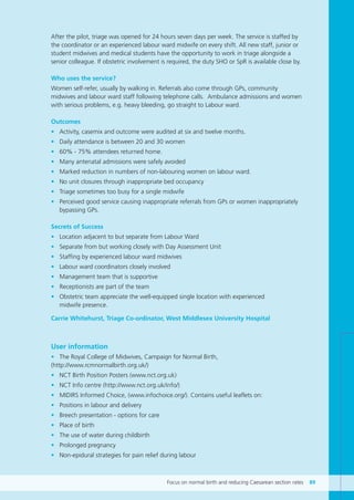 Focus on normal birth and reducing Caesarean section rates 89
After the pilot, triage was opened for 24 hours seven days per week. The service is staffed by
the coordinator or an experienced labour ward midwife on every shift. All new staff, junior or
student midwives and medical students have the opportunity to work in triage alongside a
senior colleague. If obstetric involvement is required, the duty SHO or SpR is available close by.
Who uses the service?
Women self-refer, usually by walking in. Referrals also come through GPs, community
midwives and labour ward staff following telephone calls. Ambulance admissions and women
with serious problems, e.g. heavy bleeding, go straight to Labour ward.
Outcomes
• Activity, casemix and outcome were audited at six and twelve months.
• Daily attendance is between 20 and 30 women
• 60% - 75% attendees returned home.
• Many antenatal admissions were safely avoided
• Marked reduction in numbers of non-labouring women on labour ward.
• No unit closures through inappropriate bed occupancy
• Triage sometimes too busy for a single midwife
• Perceived good service causing inappropriate referrals from GPs or women inappropriately
bypassing GPs.
Secrets of Success
• Location adjacent to but separate from Labour Ward
• Separate from but working closely with Day Assessment Unit
• Staffing by experienced labour ward midwives
• Labour ward coordinators closely involved
• Management team that is supportive
• Receptionists are part of the team
• Obstetric team appreciate the well-equipped single location with experienced
midwife presence.
Carrie Whitehurst, Triage Co-ordinator, West Middlesex University Hospital
User information
• The Royal College of Midwives, Campaign for Normal Birth,
(http://www.rcmnormalbirth.org.uk/)
• NCT Birth Position Posters (www.nct.org.uk)
• NCT Info centre (http://www.nct.org.uk/info/)
• MIDIRS Informed Choice, (www.infochoice.org/). Contains useful leaflets on:
• Positions in labour and delivery
• Breech presentation - options for care
• Place of birth
• The use of water during childbirth
• Prolonged pregnancy
• Non-epidural strategies for pain relief during labour
Focus_On_Caesarean_16April10:Layout 1 10/6/10 16:36 Page 89
 