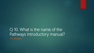 Q 10. What is the name of the
Pathways introductory manual?
The Navigator
 