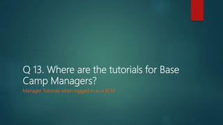 Q 13. Where are the tutorials for Base
Camp Managers?
Manager Tutorials when logged in as a BCM
 