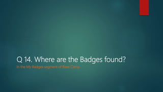 Q 14. Where are the Badges found?
In the My Badges segment of Base Camp
 