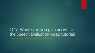 Q 17. Where can you gain access to
the Speech Evaluation video tutorial?
From the Speech Evaluation tile on Landing Page
 