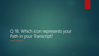 Q 18. Which icon represents your
Path in your Transcript?
Stack of Books
 