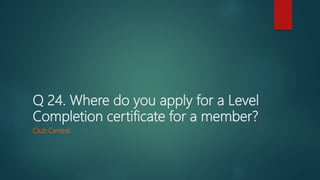 Q 24. Where do you apply for a Level
Completion certificate for a member?
Club Central
 
