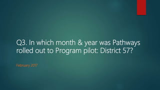 Q3. In which month & year was Pathways
rolled out to Program pilot: District 57?
February 2017
 