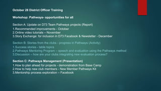October 28 District Officer Training
Workshop: Pathways- opportunities for all
Section A: Update on D73 Team Pathways projects (Report)
1.Recommended improvements - October
2.Online video tutorials – November
3.Story Exchange: for inclusion in D73 Facebook & Newsletter - December
Section B: Stories from the clubs - progress in Pathways (Activity)
1.Success stories - table topics
2.Pathways Mentoring Program – speech and evaluation using the Pathways method
3.Discussion – how are your clubs integrating new evaluation process?
Section C: Pathways Management (Presentation)
1.How to plan ahead for projects - demonstration from Base Camp
2.How to help new club members - New Member Pathways Kit
3.Mentorship process exploration – Facebook
 