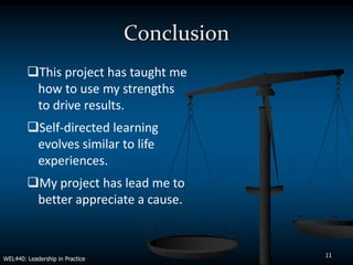 Conclusion
        This project has taught me
         how to use my strengths
         to drive results.
        Self-directed learning
         evolves similar to life
         experiences.
        My project has lead me to
         better appreciate a cause.


                                              11
WEL440: Leadership in Practice
 