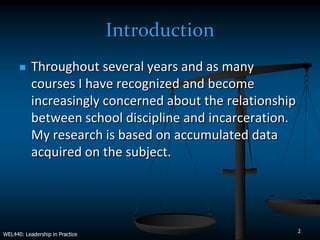Introduction
          Throughout several years and as many
           courses I have recognized and become
           increasingly concerned about the relationship
           between school discipline and incarceration.
           My research is based on accumulated data
           acquired on the subject.




                                                           2
WEL440: Leadership in Practice
 