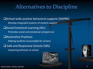 Alternatives to Discipline
   School-wide positive behavioral supports (SWPBS)
          Develop integrated systems of student support
   Social Emotional Learning (SEL)
          Promotes social and emotional competence
   Restorative Practices
          Making students accountable for actions
    Safe and Responsive Schools (SRS)
          Improving behavior at school




Rennie Center: Act Out, Get Out?                          5
 