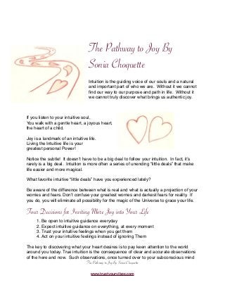 The Pathway to Joy By
Sonia Choquette
Intuition is the guiding voice of our souls and a natural
and important part of who we are. Without it we cannot
ﬁnd our way to our purpose and path in life. Without it
we cannot truly discover what brings us authentic joy.
If you listen to your intuitive soul,
You walk with a gentle heart, a joyous heart,
the heart of a child.
Joy is a landmark of an intuitive life.
Living the Intuitive life is your
greatest personal Power!
Notice the subtle! It doesnʼt have to be a big deal to follow your intuition. In fact, itʼs
rarely is a big deal. Intuition is more often a series of unending “little deals” that make
life easier and more magical.
What favorite intuitive “little deals” have you experienced lately?
Be aware of the difference between what is real and what is actually a projection of your
worries and fears. Donʼt confuse your greatest worries and darkest fears for reality. If
you do, you will eliminate all possibility for the magic of the Universe to grace your life.
Four Decisions for Inviting More Joy into Your Life
1. Be open to intuitive guidance everyday
2. Expect intuitive guidance on everything, at every moment
3. Trust your intuitive feelings when you get them
4. Act on your intuitive feelings instead of ignoring Them
The key to discovering what your heart desires is to pay keen attention to the world
around you today. True intuition is the consequence of clear and accurate observations
of the here and now. Such observations, once turned over to your subconscious mind
The Pathway to Joy By Sonia Choquette
www.trustyourvibes.com
 