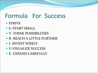 Formula For Success
 STRIVE
 S- START SMALL
 T- THINK POSSIBILITIES
 R- REACH A LITTLE FURTHER
 I- INVEST WISELY
 V-VISUALIZE SUCCESS
 E- EXPAND CAREFULLY
 