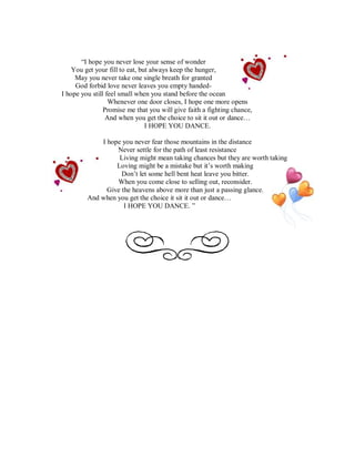 “I hope you never lose your sense of wonder
    You get your fill to eat, but always keep the hunger,
     May you never take one single breath for granted
     God forbid love never leaves you empty handed-
I hope you still feel small when you stand before the ocean
                  Whenever one door closes, I hope one more opens
                Promise me that you will give faith a fighting chance,
                 And when you get the choice to sit it out or dance…
                                I HOPE YOU DANCE.

             I hope you never fear those mountains in the distance
                  Never settle for the path of least resistance
                   Living might mean taking chances but they are worth taking
                  Loving might be a mistake but it’s worth making
                    Don’t let some hell bent heat leave you bitter.
                  When you come close to selling out, reconsider.
               Give the heavens above more than just a passing glance.
         And when you get the choice it sit it out or dance…
                     I HOPE YOU DANCE. ”
 