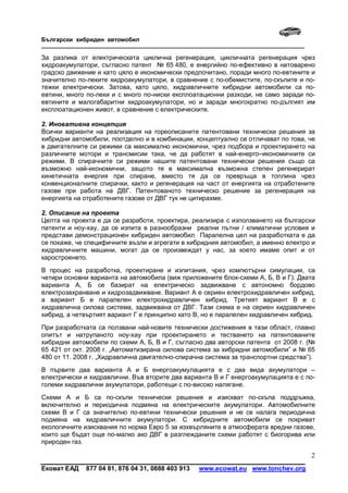 Български хибриден автомобил
_____________________________________________________________________________

За разлика от електрическата циклична регенерация, цикличната регенерация чрез
хидроакумулатори, съгласно патент № 65 480, е енергийно по-ефективно в натоварено
градско движение и като цяло е икономически предпочитано, поради много по-евтините и
значително по-леките хидроакумулатори, в сравнение с по-обемистите, по-скъпите и по-
тежки електрически. Затова, като цяло, хидравличните хибридни автомобили са по-
евтини, много по-леки и с много по-ниски експлоатационни разходи, не само заради по-
евтините и малогабаритни хидроакумулатори, но и заради многократно по-дългият им
експлоатационен живот, в сравнение с електрическите.

2. Иновативна концепция
Всички варианти на реализация на гореописаните патентовани технически решения за
хибридни автомобили, поотделно и в комбинации, концептуално се отличават по това, че
в двигателните си режими са максимално икономични, чрез подбора и проектирането на
различните мотори и трансмисии така, че да работят в най-eнерго–икономичните си
режими. В спирачните си режими нашите патентовани технически решения също са
възможно най-икономични, защото те в максимална възможна степен регенерират
кинетичната енергия при спиране, вместо тя да се превръща в топлина чрез
конвенционалните спирачки, както и регенерация на част от енергията на отработените
газове при работа на ДВГ. Патентованото техническо решение за регенерация на
енергията на отработените газове от ДВГ тук не цитирахме.

2. Описание на проекта
Целта на проекта е да се разработи, проектира, реализира с използването на български
патенти и ноу-хау, да се изпита в разнообразни реални пътни / климатични условия и
представи демонстрационен хибриден автомобил. Паралелна цел на разработката е да
се покаже, че специфичните възли и агрегати в хибридния автомобил, а именно електро и
хидравличните машини, могат да се произвеждат у нас, за което имаме опит и от
каростроенето.
В процес на разработка, проектиране и изпитания, чрез компютърни симулации, са
четири основни варианта на автомобила (виж приложените блок-схеми А, Б, В и Г). Двата
варианта А, Б се базират на електрическо задвижване с автономно бордово
електрозахранване и хидрозадвижване. Вариант А е сериен електрохидравличен хибрид,
а вариант Б е паралелен електрохидравличен хибрид. Третият вариант В е с
хидравлична силова система, задвижвана от ДВГ. Тази схема е на сериен хидравличен
хибрид, а четвъртият вариант Г е принципно като В, но е паралелен хидравличен хибрид.
При разработката са ползвани най-новите технически достижения в тази област, главно
опитът и натрупаното ноу-хау при проектирането и тестването на патентованите
хибридни автомобили по схеми А, Б, В и Г, съгласно два авторски патента от 2008 г. (№
65 421 от окт. 2008 г. „Автоматизирана силова система за хибридни автомобили” и № 65
480 от 11. 2008 г. „Хидравлична двигателно-спирачна система за транспортни средства”).
В първите два варианта А и Б енергоакумулацията е с два вида акумулатори –
електрически и хидравлични. Във вторите два варианта В и Г енергоакумулацията е с по-
големи хидравлични акумулатори, работещи с по-високо налягане.
Схеми А и Б са по-скъпи технически решения и изискват по-скъпа поддръжка,
включително и периодична подмяна на електрическите акумулатори. Автомобилните
схеми В и Г са значително по-евтини технически решения и не се налага периодична
подмяна на хидравличните акумулатори. С хибридните автомобили се покриват
екологичните изисквания по норма Евро 5 за изхвърляните в атмосферата вредни газове,
които ще бъдат още по-малко ако ДВГ в разглежданите схеми работят с биогорива или
природен газ.

                                                                                    2
Ековат ЕАД    877 04 81, 876 04 31, 0888 403 913   www.ecowat.eu www.tonchev.org
 