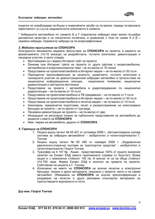Български хибриден автомобил
_____________________________________________________________________________

енергия се освобождава по-бързо и енергийните загуби са по-малки, поради по-високата
ефективност (к.п.д) на хидравличните компоненти в схемите.
* Хибридните автомобили по схемите Б и Г (паралелни хибриди) имат малко по-добри
динамични качества и са значително по-евтини, в сравнение с тези по схеми А и В –
серийни хибриди. Серийните хибриди са по-енергоефективни.

3. Медийно присъствие на СПОНСОРА
Осигуреното минимално медийно присъствие на СПОНСОРА на проекта, в рамките на
времетраенето (10-15 месеца) на разработката, пътните изпитания, демонстрации и
панаирни участия, е както следва:
     Мултимедиен (и с видео) Интернет сайт за проекта
     Линкове към Интернет сайта на проекта от други сайтове с екоавтомобилни,
      автомобилни и енергоикономични теми - не по-малко от 70 линка
     Представяне на проекта/автомобила в Интернет медии – не по-малко от 50 пъти
     Периодични пресконференции за началото, развитието, пътните изпитания и
      панаирните участия на демонстрационния хибриден автомобил в прписъствие на
      национални информационни агенции,          национални телевизии, национални
      радиостанции и централни вестнници
     Представяне на проекта / автомобила в радиопредавания по национални
      радиостанции – не по-малко от 15 пъти
     Представяне на проекта/автомобила в ТВ предавания – не по-малко от 7 пъти
     Представяне на проекта/автомобила в Интернет медии – не по-малко от 50 пъти
     Представяне на проекта/автомобила в печатни медии – не по-малко от 10 пъти
     Написване, предпечатна подготовка, печат и разпространение на илюстровани
      брошури за проекта – не по малко от три вида.
     Панаирни демонстрации на проекта – не по-малко от две.
     Изпращане на регулярни покани за публичните представения на автомобила до
      медиите с името на СПОНСОРА
     Име / марка на автомобила, дадено от СПОНСОРА

4. Гаранции за СПОНСОРА
         1. Лиценз върху патент № 65 421 от октомври 2008 г. „Автоматизирана силова
             система за хибридни автомобили” - изобретател и патентопритежател Г.
             Тончев
         2. Лиценз върху патент № 65 480 от ноември 2008 г. „Хидравлична
             двигателно-спирачна система за транспортни средства” - изобретател и
             патентопритежател Георги Тончев.
         3. Трансфер на 4 147 бр. Акции , представляващи 100% от изцяло внесения
             капитал на Ековат ЕАД (вижте приложената справка от Булстат). Всяка
             акция е с номинална стойност 100 лв. И всички те са на обща стойност
             414 700 лева. Фирма Ековат ЕАД е носител на правата на проекта.
             Собственик на акциите е Г. Тончев.
         4. Изписване на името на СПОНСОРА на всички печатни и електронни
             брошури, покани и други материали, свързани с проекта, както и на самия
             автомобил. Обяваване на СПОНСОРА на всички пресконференции и
             раздаване на печатни и други рекламни спонсорски материали на
             присъстващите журналисти и гости.


Д-р инж. Георги Тончев


                                                                                  4
Ековат ЕАД   877 04 81, 876 04 31, 0888 403 913   www.ecowat.eu www.tonchev.org
 