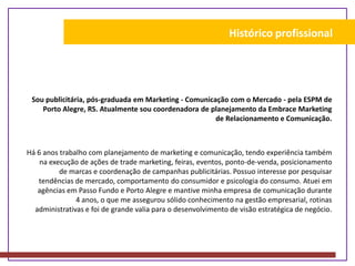 Histórico profissionalSou publicitária, pós-graduada em Marketing - Comunicação com o Mercado - pela ESPM de Porto Alegre, RS. Atualmente sou coordenadora de planejamento da Embrace Marketing de Relacionamento e Comunicação. Há 6 anos trabalho com planejamento de marketing e comunicação, tendo experiência também na execução de ações de trade marketing, feiras, eventos, ponto-de-venda, posicionamento de marcas e coordenação de campanhas publicitárias. Possuo interesse por pesquisar tendências de mercado, comportamento do consumidor e psicologia do consumo. Atuei em agências em Passo Fundo e Porto Alegre e mantive minha empresa de comunicação durante 4 anos, o que me assegurou sólido conhecimento na gestão empresarial, rotinas administrativas e foi de grande valia para o desenvolvimento de visão estratégica de negócio.