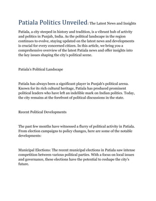 Patiala Politics Unveiled: The Latest News and Insights
Patiala, a city steeped in history and tradition, is a vibrant hub of activity
and politics in Punjab, India. As the political landscape in the region
continues to evolve, staying updated on the latest news and developments
is crucial for every concerned citizen. In this article, we bring you a
comprehensive overview of the latest Patiala news and offer insights into
the key issues shaping the city's political scene.
Patiala's Political Landscape
Patiala has always been a significant player in Punjab's political arena.
Known for its rich cultural heritage, Patiala has produced prominent
political leaders who have left an indelible mark on Indian politics. Today,
the city remains at the forefront of political discussions in the state.
Recent Political Developments
The past few months have witnessed a flurry of political activity in Patiala.
From election campaigns to policy changes, here are some of the notable
developments:
Municipal Elections: The recent municipal elections in Patiala saw intense
competition between various political parties. With a focus on local issues
and governance, these elections have the potential to reshape the city's
future.
 