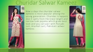 Churidar Salwar Kameez
Now a days the churidar salwar
kameez is most popular among the
young generation. Churidar is tappers
doe it spills from the knee length and
narrow look pajama which gives best
look and you can pair with Punjabi
suit, Anarkali suit, Pakistani salwar
kameez.
 