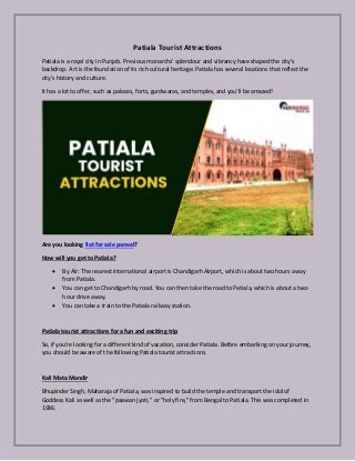 Patiala Tourist Attractions
Patiala is a royal city in Punjab. Previous monarchs' splendour and vibrancy have shaped the city's
backdrop. Art is the foundation of its rich cultural heritage. Patiala has several locations that reflect the
city's history and culture.
It has a lot to offer, such as palaces, forts, gurdwaras, and temples, and you'll be amazed!
Are you looking flat for sale panvel?
How will you get to Patiala?
 By Air: The nearest international airport is Chandigarh Airport, which is about two hours away
from Patiala.
 You can get to Chandigarh by road. You can then take the road to Patiala, which is about a two-
hour drive away.
 You can take a train to the Patiala railway station.
Patiala tourist attractions for a fun and exciting trip
So, if you're looking for a different kind of vacation, consider Patiala. Before embarking on your journey,
you should be aware of the following Patiala tourist attractions.
Kali Mata Mandir
Bhupinder Singh, Maharaja of Patiala, was inspired to build the temple and transport the idol of
Goddess Kali as well as the "paawan jyoti," or "holy fire," from Bengal to Patiala. This was completed in
1936.
 