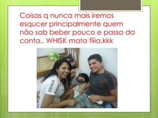 Coisas q nunca mais iremos
esqucer principalmente quem
não sab beber pouco e passa da
conta.. WHISK mata fiiia.kkk
 