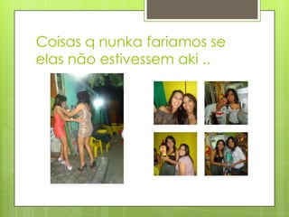 Coisas q nunka fariamos se
elas não estivessem aki ..
 