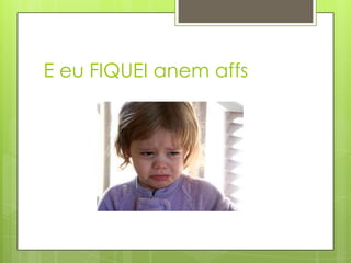 E eu FIQUEI anem affs
 