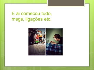 E ai comecou tudo,
msgs, ligações etc.
 