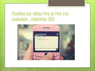 Todos os dias hrs e hrs no
celular.. Hehhe 3
 