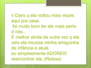 ii Claro q ela voltou mais vezes
aqui pra casa.
 foi muito bom ter ele mais perto
d nós..
E melhor ainda da outra vez q ela
veio ela trousse minha amiguinha
de infância e atual.
eu simplesmente ADOREIII
reencontrar ela..(Raissa)
 