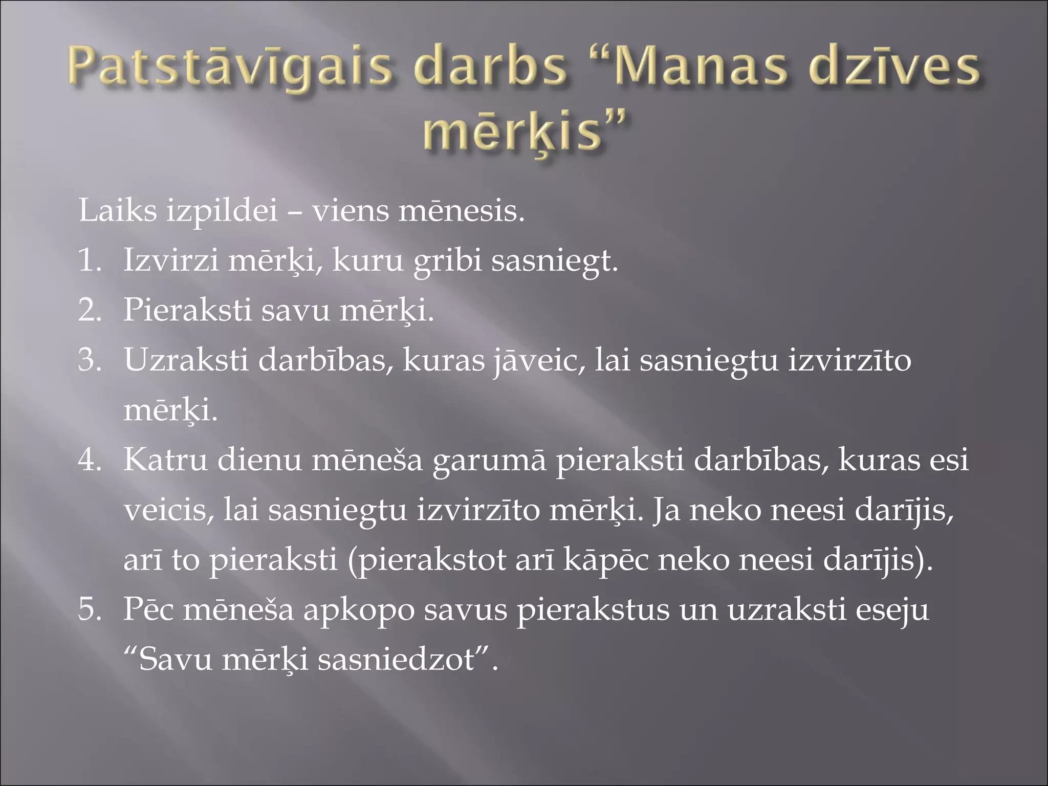 Laiks izpildei – viens mēnesis.
1. Izvirzi mērķi, kuru gribi sasniegt.
2. Pieraksti savu mērķi.
3. Uzraksti darbības, kuras jāveic, lai sasniegtu izvirzīto
mērķi.
4. Katru dienu mēneša garumā pieraksti darbības, kuras esi
veicis, lai sasniegtu izvirzīto mērķi. Ja neko neesi darījis,
arī to pieraksti (pierakstot arī kāpēc neko neesi darījis).
5. Pēc mēneša apkopo savus pierakstus un uzraksti eseju
“Savu mērķi sasniedzot”.
 