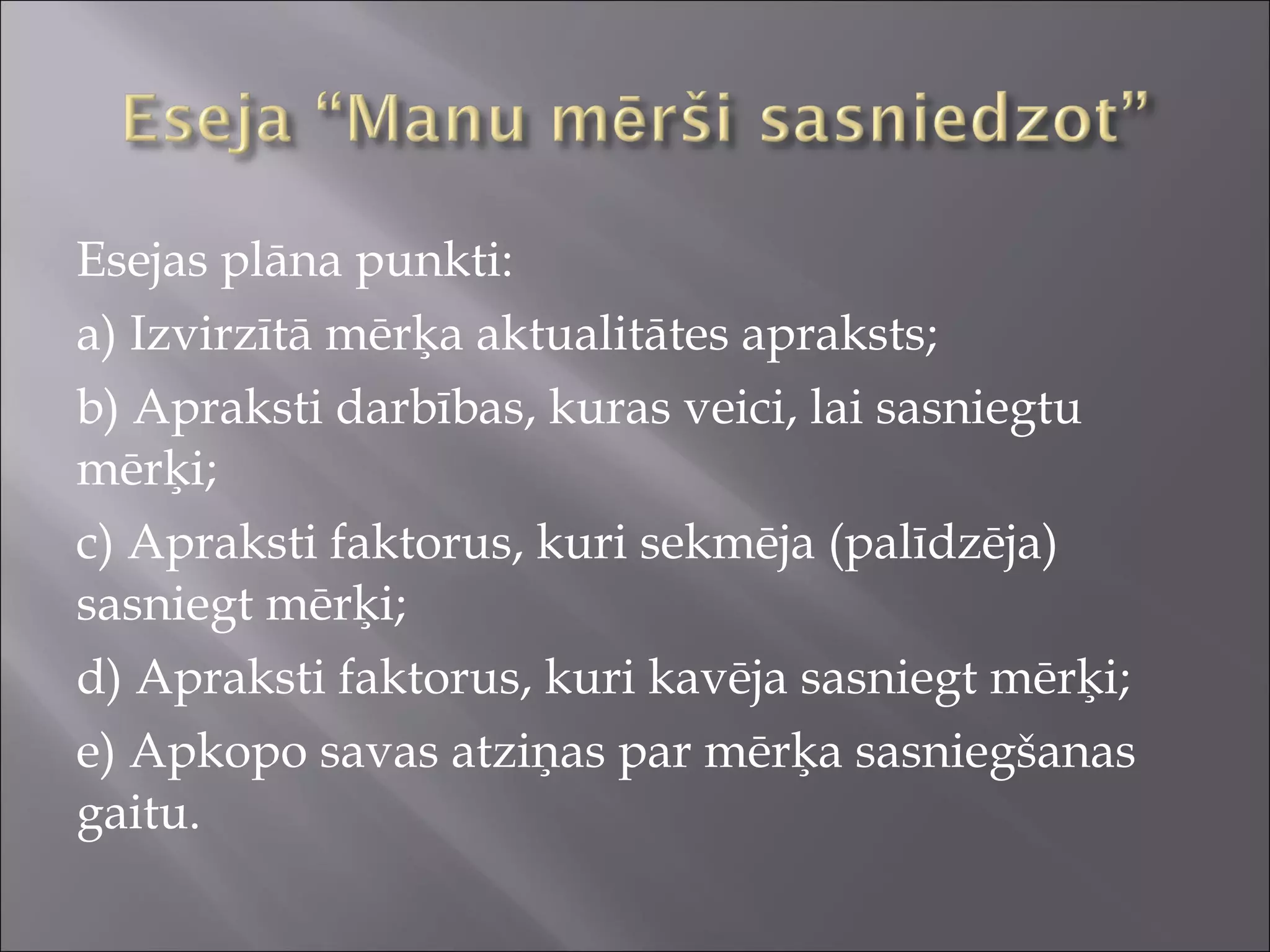 Esejas plāna punkti:
a) Izvirzītā mērķa aktualitātes apraksts;
b) Apraksti darbības, kuras veici, lai sasniegtu
mērķi;
c) Apraksti faktorus, kuri sekmēja (palīdzēja)
sasniegt mērķi;
d) Apraksti faktorus, kuri kavēja sasniegt mērķi;
e) Apkopo savas atziņas par mērķa sasniegšanas
gaitu.
 