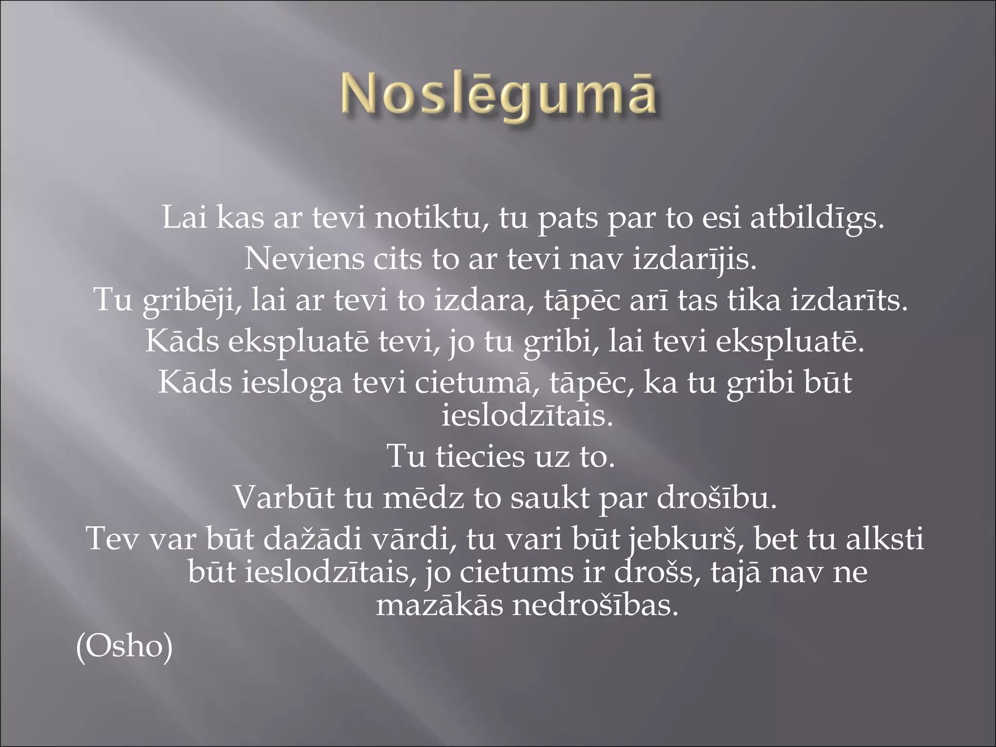 Lai kas ar tevi notiktu, tu pats par to esi atbildīgs.
Neviens cits to ar tevi nav izdarījis.
Tu gribēji, lai ar tevi to izdara, tāpēc arī tas tika izdarīts.
Kāds ekspluatē tevi, jo tu gribi, lai tevi ekspluatē.
Kāds iesloga tevi cietumā, tāpēc, ka tu gribi būt
ieslodzītais.
Tu tiecies uz to.
Varbūt tu mēdz to saukt par drošību.
Tev var būt dažādi vārdi, tu vari būt jebkurš, bet tu alksti
būt ieslodzītais, jo cietums ir drošs, tajā nav ne
mazākās nedrošības.
(Osho)
 