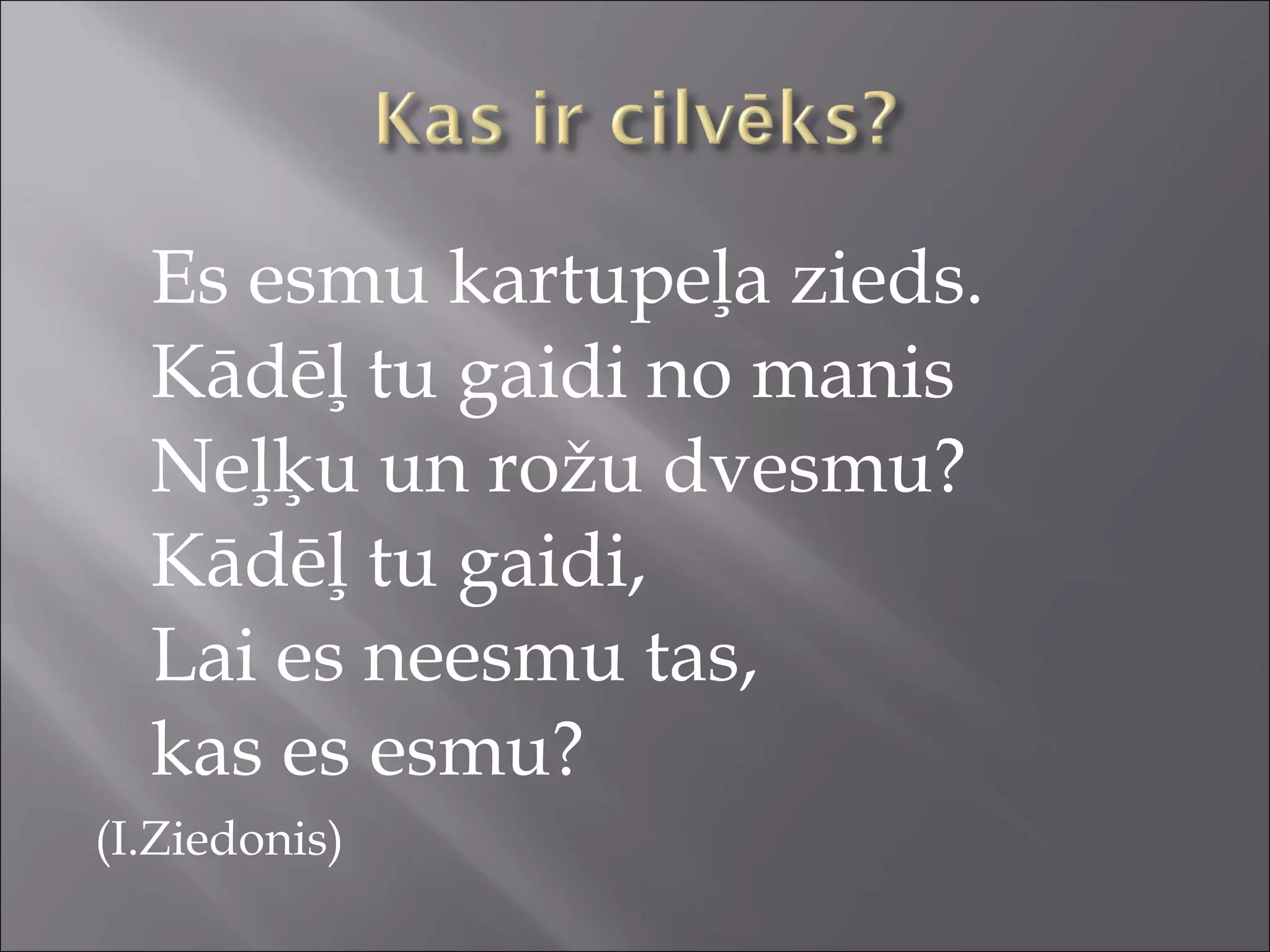 Es esmu kartupeļa zieds.
Kādēļ tu gaidi no manis
Neļķu un rožu dvesmu?
Kādēļ tu gaidi,
Lai es neesmu tas,
kas es esmu?
(I.Ziedonis)
 