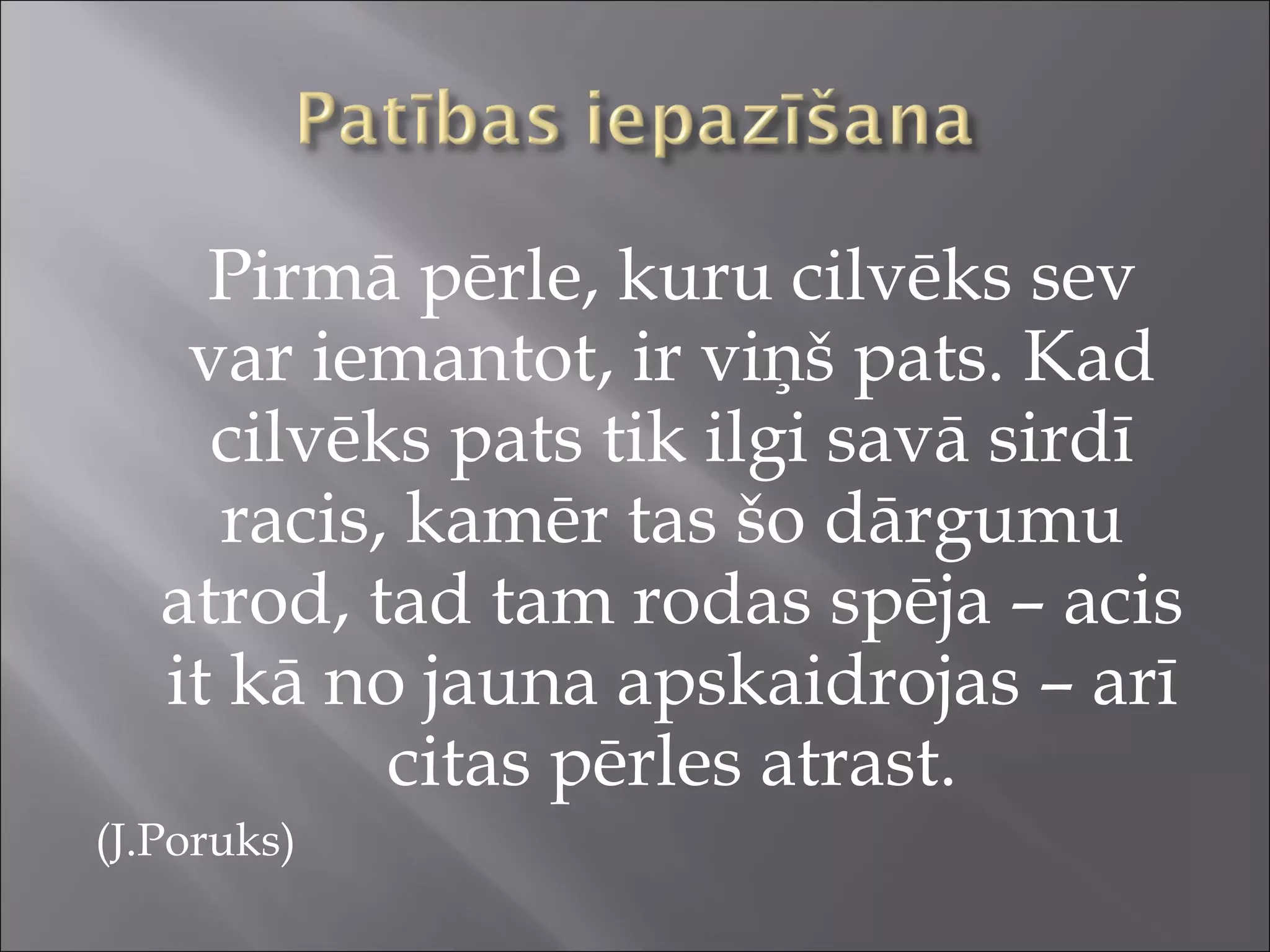Pirmā pērle, kuru cilvēks sev
var iemantot, ir viņš pats. Kad
cilvēks pats tik ilgi savā sirdī
racis, kamēr tas šo dārgumu
atrod, tad tam rodas spēja – acis
it kā no jauna apskaidrojas – arī
citas pērles atrast.
(J.Poruks)
 