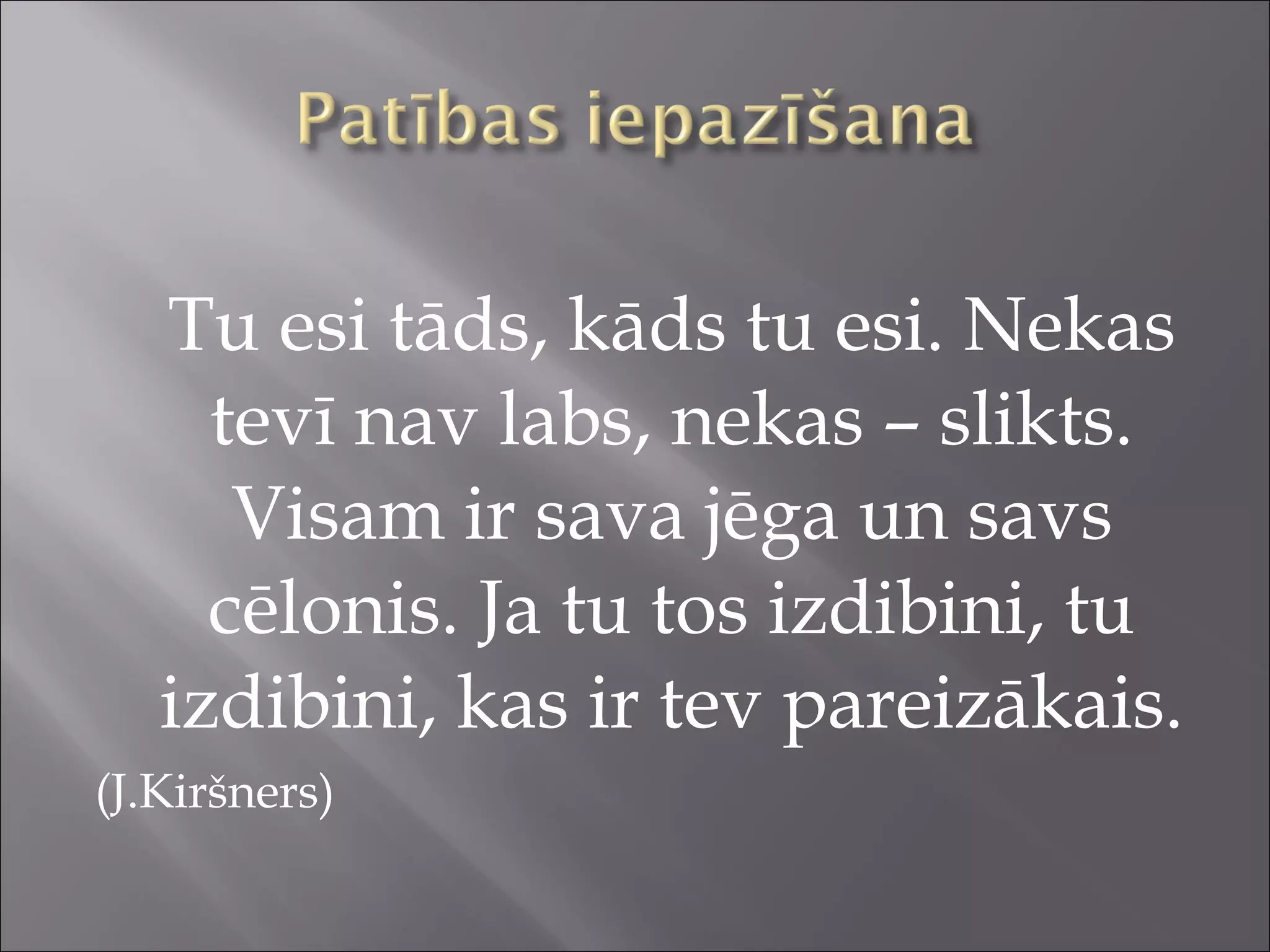Tu esi tāds, kāds tu esi. Nekas
tevī nav labs, nekas – slikts.
Visam ir sava jēga un savs
cēlonis. Ja tu tos izdibini, tu
izdibini, kas ir tev pareizākais.
(J.Kiršners)
 