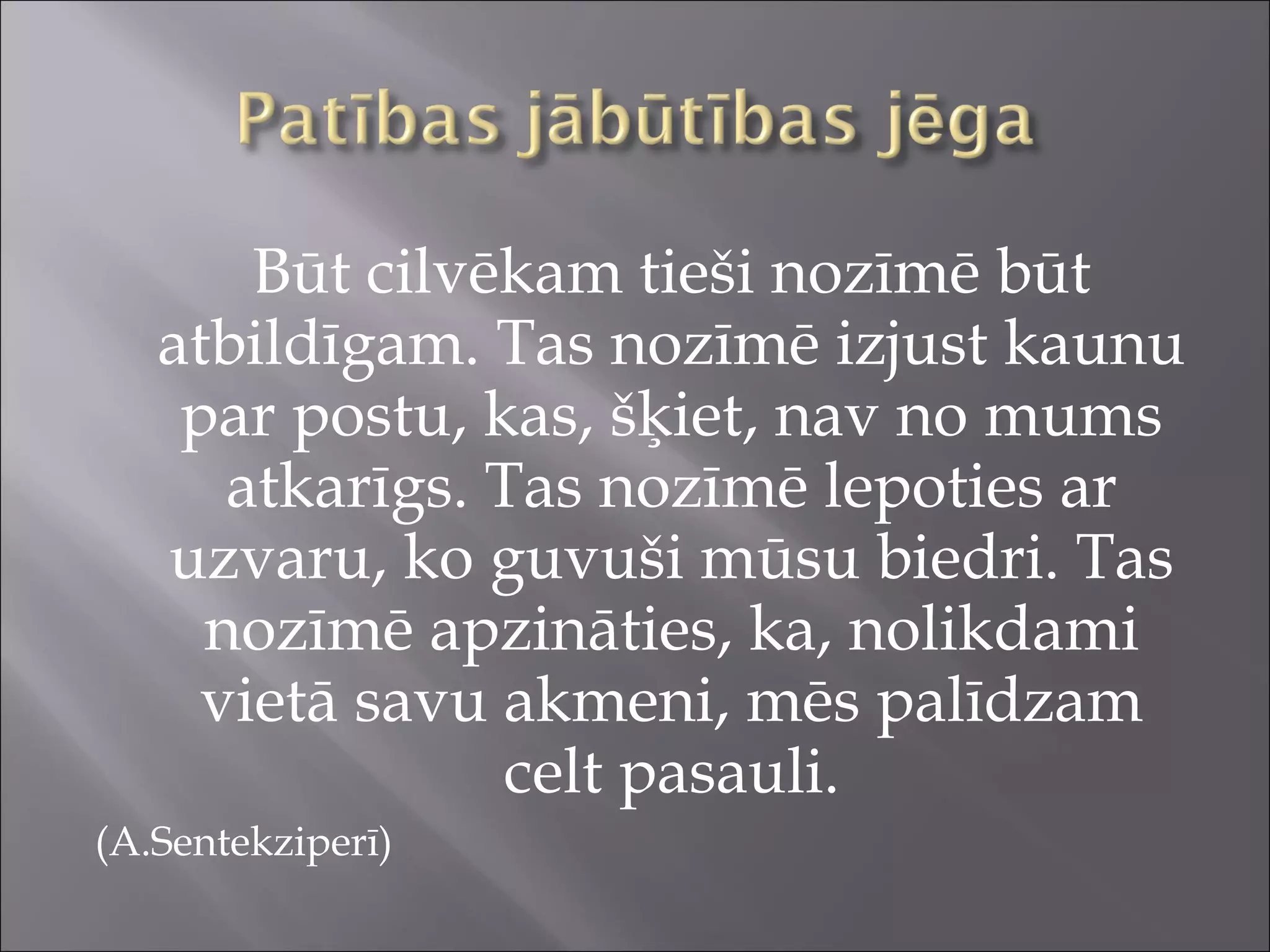 Būt cilvēkam tieši nozīmē būt
atbildīgam. Tas nozīmē izjust kaunu
par postu, kas, šķiet, nav no mums
atkarīgs. Tas nozīmē lepoties ar
uzvaru, ko guvuši mūsu biedri. Tas
nozīmē apzināties, ka, nolikdami
vietā savu akmeni, mēs palīdzam
celt pasauli.
(A.Sentekziperī)
 