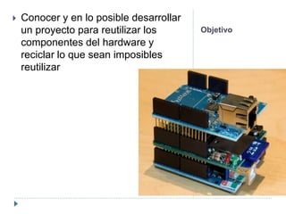 Objetivo
 Conocer y en lo posible desarrollar
un proyecto para reutilizar los
componentes del hardware y
reciclar lo que sean imposibles
reutilizar
 