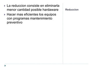 Reduccion
 La reduccion consiste en eliminarla
menor cantidad posible hardaware
 Hacer mas eficientes los equipos
con programas mantenimiento
preventivo
 